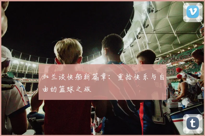 加兰谈快船新篇章：重拾快乐与自由的篮球之旅