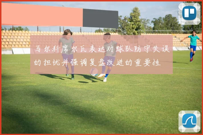 马尔科席尔瓦表达对球队防守失误的担忧并强调复盘改进的重要性