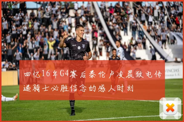 回忆16年G4赛后泰伦卢凌晨致电传递骑士必胜信念的感人时刻