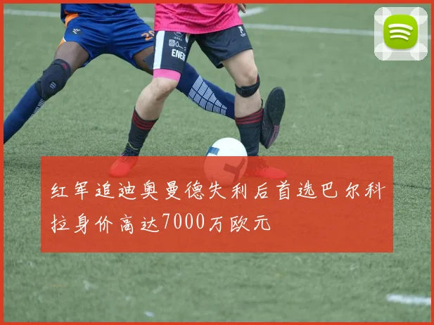红军追迪奥曼德失利后首选巴尔科拉身价高达7000万欧元