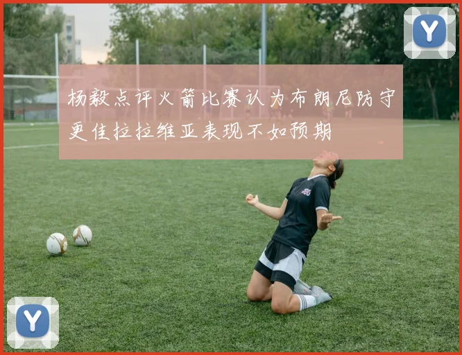 杨毅点评火箭比赛认为布朗尼防守更佳拉拉维亚表现不如预期