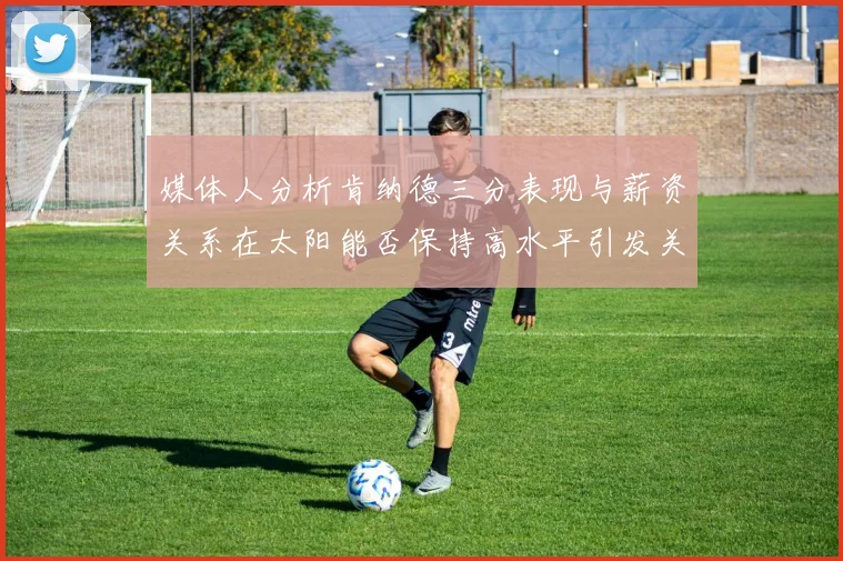 媒体人分析肯纳德三分表现与薪资关系在太阳能否保持高水平引发关注