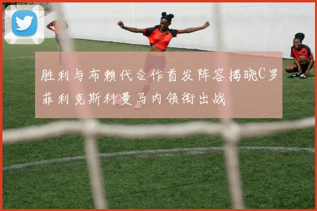 胜利与布赖代合作首发阵容揭晓C罗菲利克斯科曼马内领衔出战