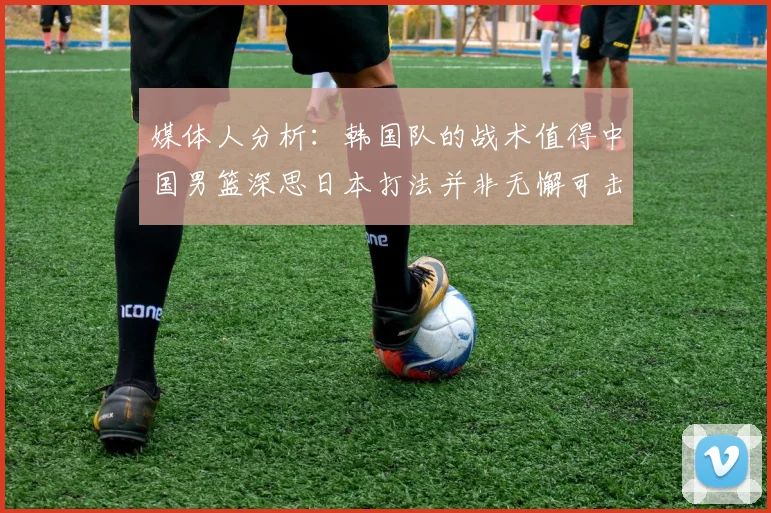 媒体人分析：韩国队的战术值得中国男篮深思日本打法并非无懈可击