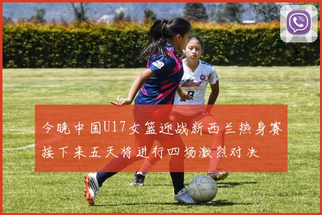 今晚中国U17女篮迎战新西兰热身赛接下来五天将进行四场激烈对决