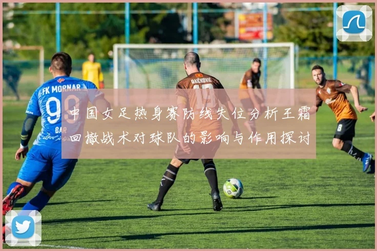 中国女足热身赛防线失位分析王霜回撤战术对球队的影响与作用探讨
