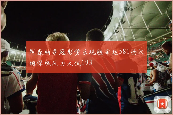 阿森纳争冠形势乐观胜率达581西汉姆保级压力大仅193