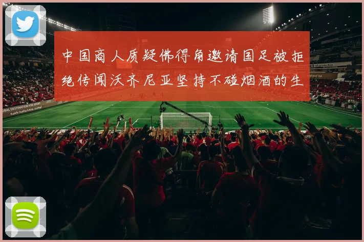 中国商人质疑佛得角邀请国足被拒绝传闻沃齐尼亚坚持不碰烟酒的生活方式
