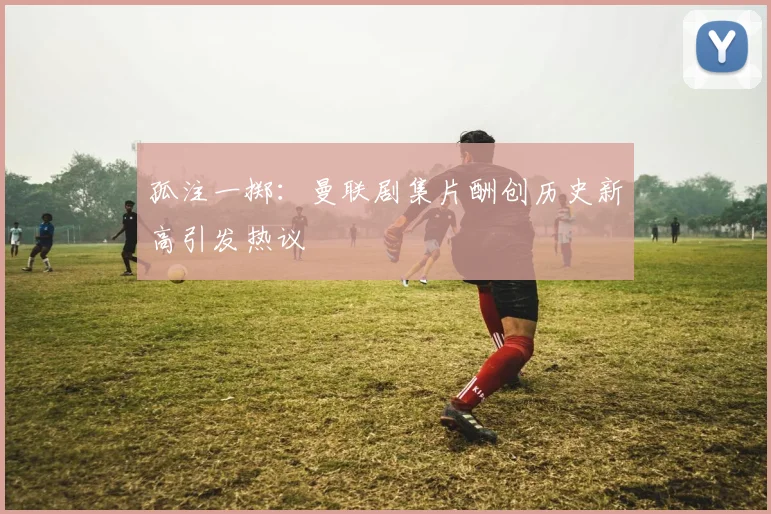 孤注一掷：曼联剧集片酬创历史新高引发热议