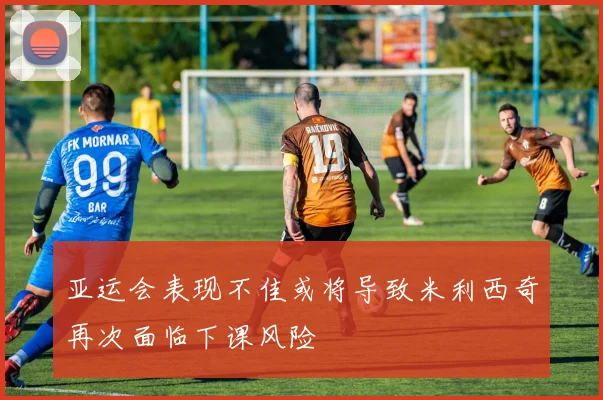亚运会表现不佳或将导致米利西奇再次面临下课风险