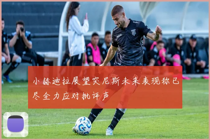 小赫迪拉展望突尼斯未来表现称已尽全力应对批评声
