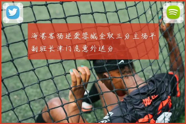 海港客场逆袭蓉城全取三分主场平副班长津门虎意外送分