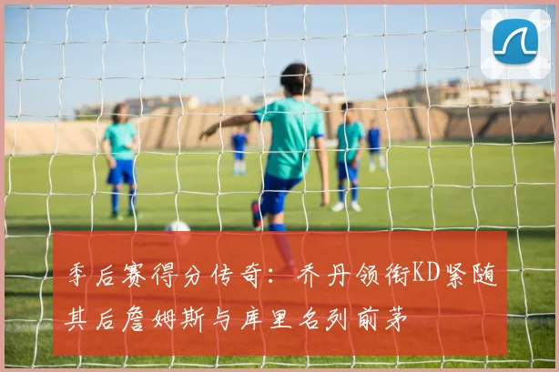 季后赛得分传奇：乔丹领衔KD紧随其后詹姆斯与库里名列前茅