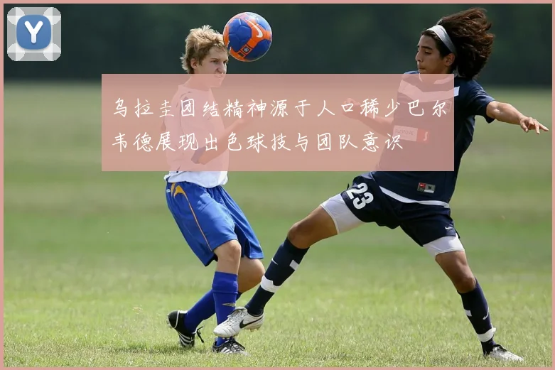 乌拉圭团结精神源于人口稀少巴尔韦德展现出色球技与团队意识