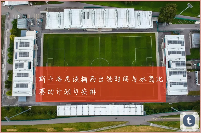 斯卡洛尼谈梅西出场时间与冰岛比赛的计划与安排