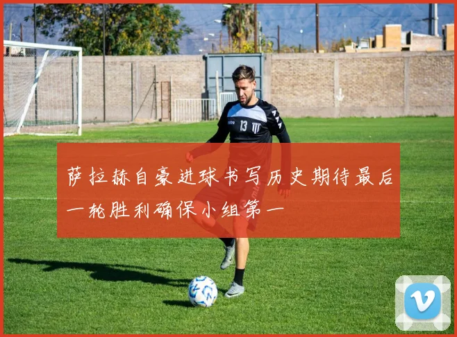 萨拉赫自豪进球书写历史期待最后一轮胜利确保小组第一
