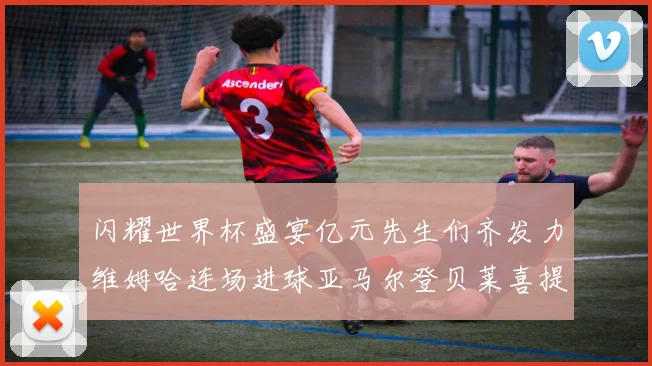 闪耀世界杯盛宴亿元先生们齐发力维姆哈连场进球亚马尔登贝莱喜提首球