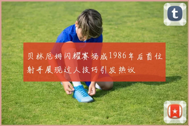 贝林厄姆闪耀赛场成1986年后首位射手展现过人技巧引发热议