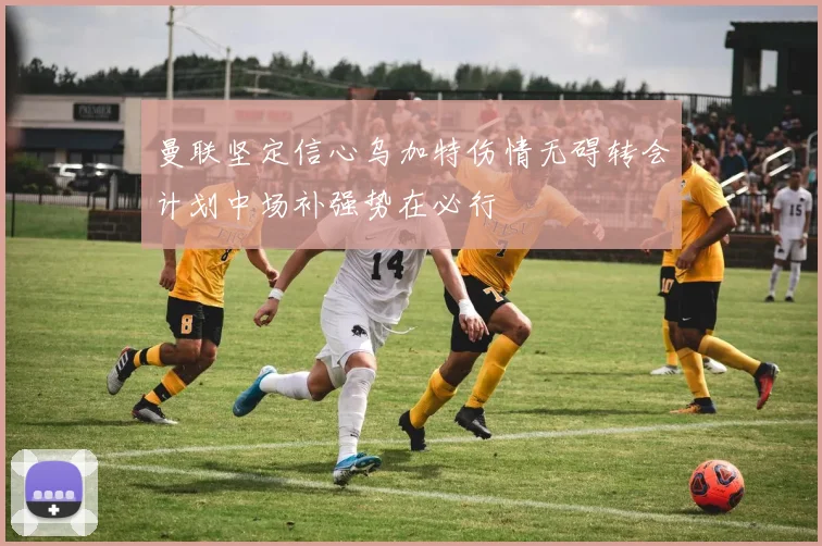 曼联坚定信心乌加特伤情无碍转会计划中场补强势在必行
