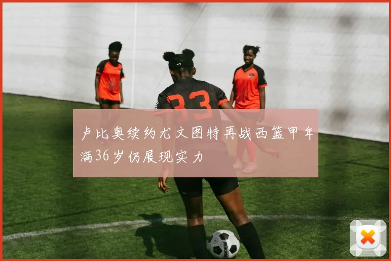 卢比奥续约尤文图特再战西篮甲年满36岁仍展现实力