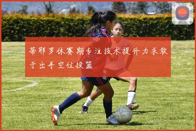 蒂耶罗休赛期专注技术提升力求敢于出手空位投篮