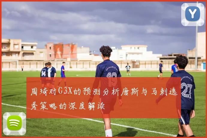 周琦对G3X的预测分析唐斯与马刺选秀策略的深度解读