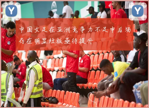 中国女足在亚洲竞争力不足中后场存在明显短板亟待提升