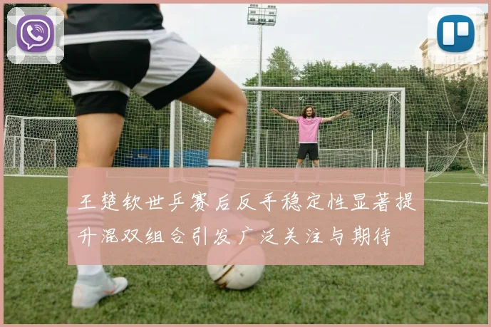 王楚钦世乒赛后反手稳定性显著提升混双组合引发广泛关注与期待